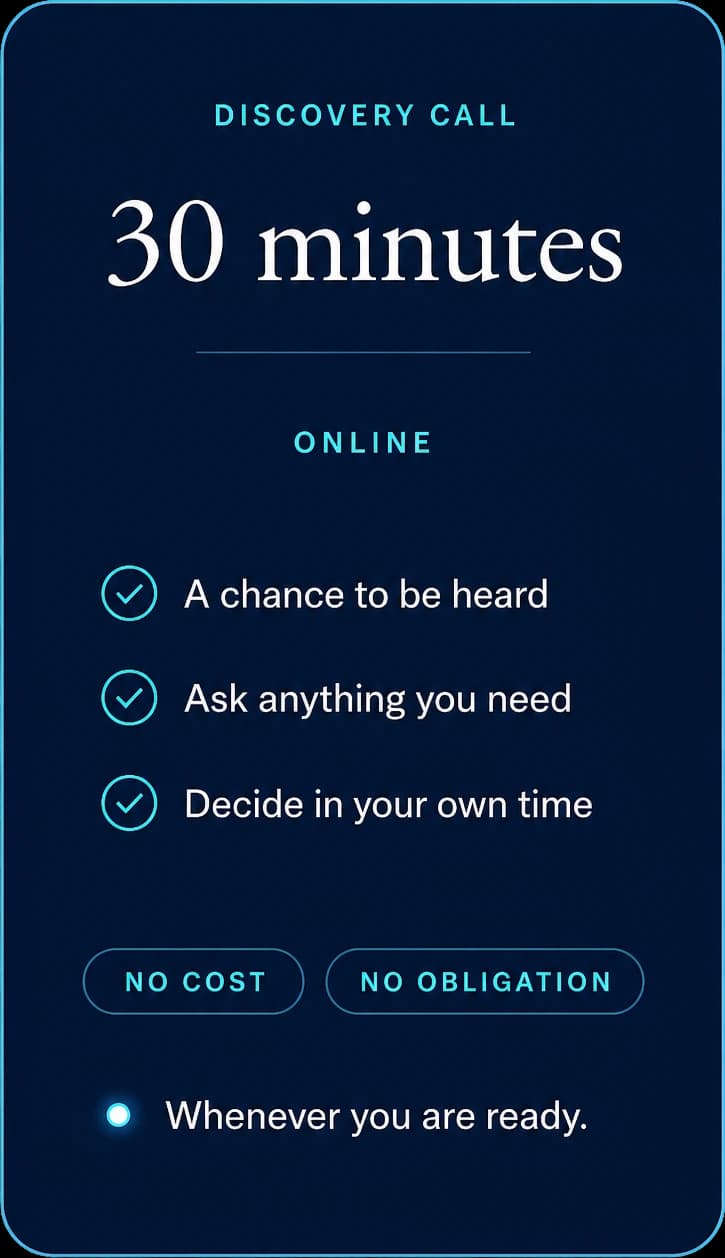 Discovery call: 30 minutes, online. A chance to be heard, ask anything you need, decide in your own time. No cost, no obligation, whenever you are ready.